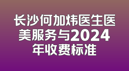 长沙何加炜医生医美服务与2024年收费标准