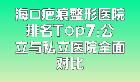 海口疤痕整形医院排名Top7：公立与私立医院全面对比
