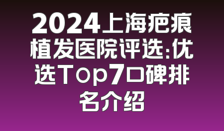 2024上海疤痕植发医院评选：优选Top7口碑排名介绍