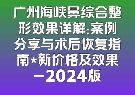 广州海峡鼻综合整形效果详解：案例分享与术后恢复指南*新价格及效果_2024版