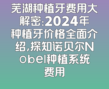 芜湖种植牙费用大解密：2024年种植牙价格全面介绍，探知诺贝尔Nobel种植系统费用