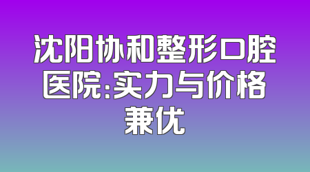 沈阳协和整形口腔医院：实力与价格兼优