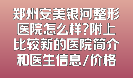 郑州安美银河整形医院怎么样？附上比较新的医院简介和医生信息/价格