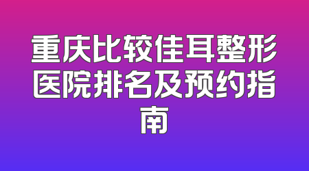 重庆比较佳耳整形医院排名及预约指南