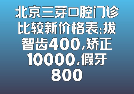北京三芽口腔门诊比较新价格表：拔智齿400，矫正10000，假牙800