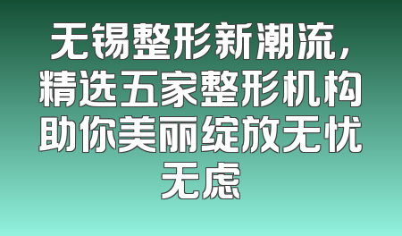 无锡整形新潮流，精选五家整形机构助你美丽绽放无忧无虑