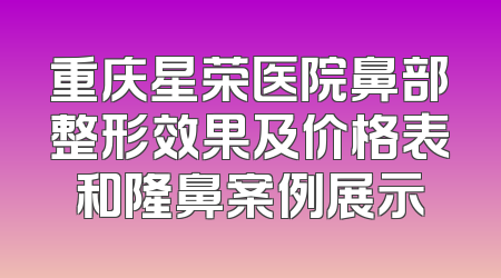 重庆星荣医院鼻部整形效果及价格表和隆鼻案例展示