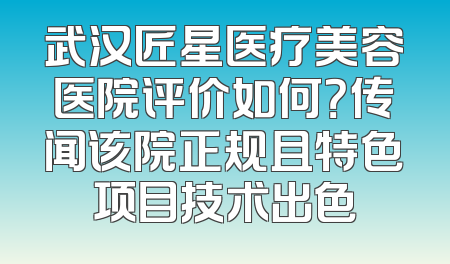 武汉匠星医疗美容医院评价如何？传闻该院正规且特色项目技术出色
