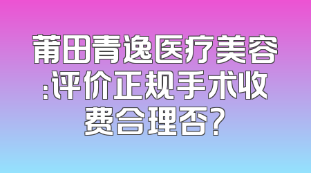 莆田青逸医疗美容：评价正规手术收费合理否？