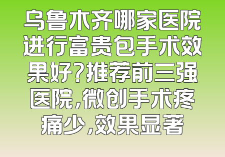 乌鲁木齐哪家医院进行富贵包手术效果好？推荐前三强医院，微创手术疼痛少，效果显著