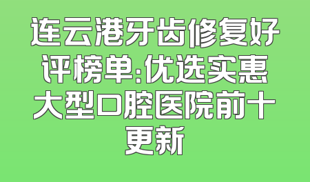 连云港牙齿修复好评榜单：优选实惠大型口腔医院前十更新