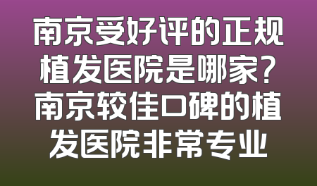 南京受好评的正规植发医院是哪家？南京较佳口碑的植发医院非常专业