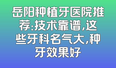 岳阳种植牙医院推荐：技术靠谱，这些牙科名气大，种牙效果好