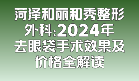 菏泽和丽和秀整形外科：2024年去眼袋手术效果及价格全解读