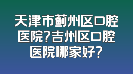 天津市蓟州区口腔医院？吉州区口腔医院哪家好？
