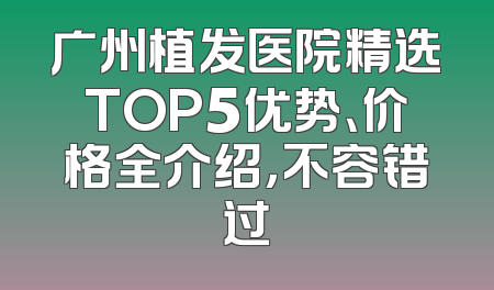 广州植发医院精选TOP5优势、价格全介绍，不容错过