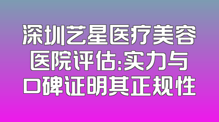 深圳艺星医疗美容医院评估：实力与口碑证明其正规性