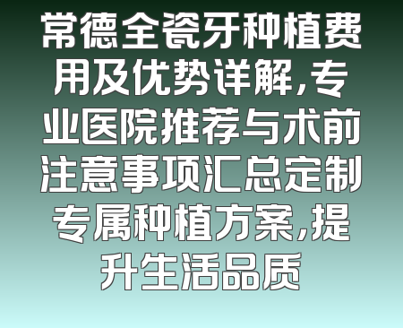 常德全瓷牙种植费用及优势详解，专业医院推荐与术前注意事项汇总定制专属种植方案，提升生活品质