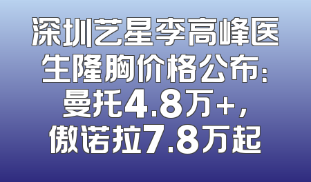 深圳艺星李高峰医生隆胸价格公布：曼托4.8万+，傲诺拉7.8万起