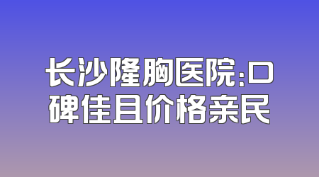 长沙隆胸医院：口碑佳且价格亲民