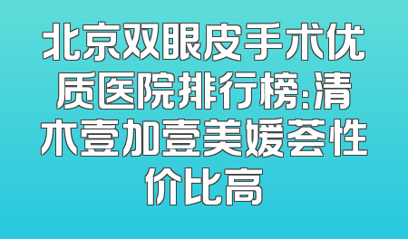 北京双眼皮手术优质医院排行榜：清木壹加壹美媛荟性价比高