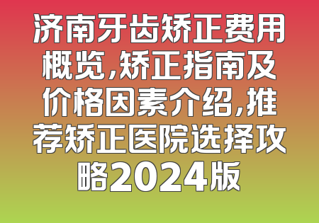 济南牙齿矫正费用概览，矫正指南及价格因素介绍，推荐矫正医院选择攻略2024版