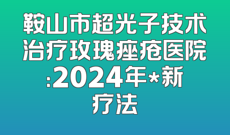 鞍山市超光子技术治疗玫瑰痤疮医院：2024年*新疗法