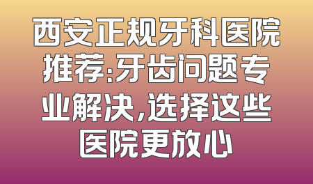 西安正规牙科医院推荐：牙齿问题专业解决，选择这些医院更放心