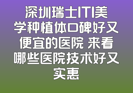深圳瑞士ITI美学种植体口碑好又便宜的医院 来看哪些医院技术好又实惠