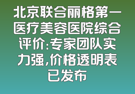 北京联合丽格第一医疗美容医院综合评价：专家团队实力强，价格透明表已发布