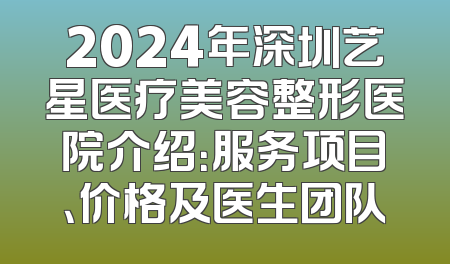 2024年深圳艺星医疗美容整形医院介绍：服务项目、价格及医生团队