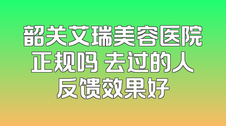 韶关艾瑞美容医院正规吗 去过的人反馈效果好