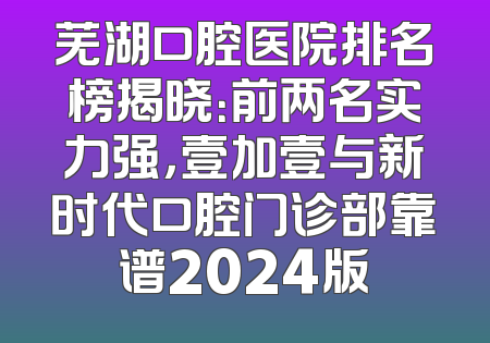 芜湖口腔医院排名榜揭晓：前两名实力强，壹加壹与新时代口腔门诊部靠谱2024版