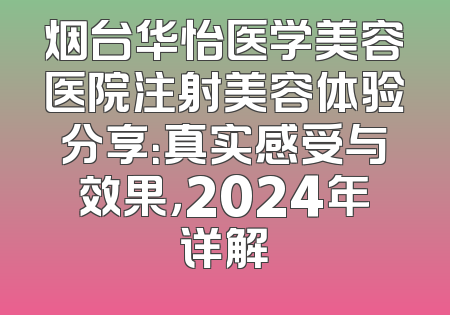 烟台华怡医学美容医院注射美容体验分享：真实感受与效果，2024年详解