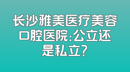 长沙雅美医疗美容口腔医院：公立还是私立？