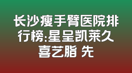长沙瘦手臂医院排行榜：星呈凯莱久喜艺脂領先