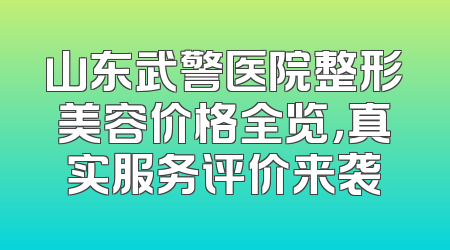 山东武警医院整形美容价格全览，真实服务评价来袭