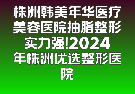 株洲韩美年华医疗美容医院抽脂整形实力强！2024年株洲优选整形医院