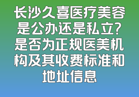 长沙久喜医疗美容是公办还是私立？是否为正规医美机构及其收费标准和地址信息