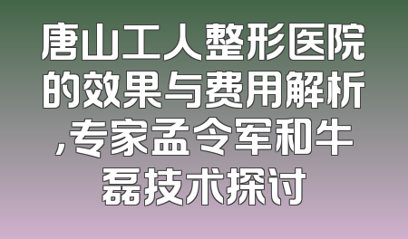 唐山工人整形医院的效果与费用解析，专家孟令军和牛磊技术探讨