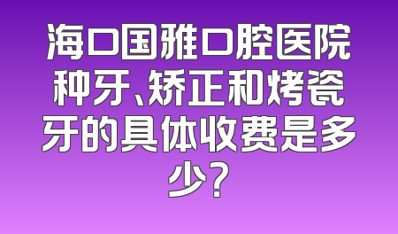 海口国雅口腔医院种牙、矫正和烤瓷牙的具体收费是多少？