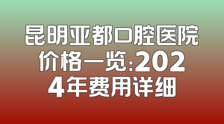 昆明亚都口腔医院价格一览：2024年费用详细