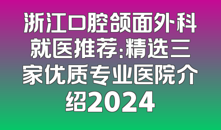 浙江口腔颌面外科就医推荐：精选三家优质专业医院介绍2024