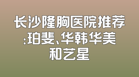 长沙隆胸医院推荐：珀斐、华韩华美和艺星