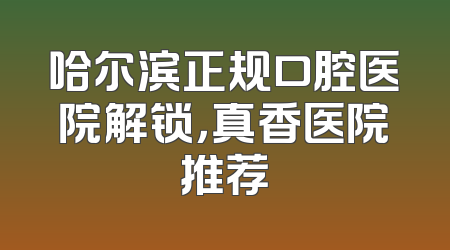 哈尔滨正规口腔医院解锁，真香医院推荐