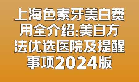 上海色素牙美白费用全介绍：美白方法优选医院及提醒事项2024版