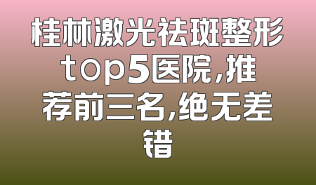 桂林激光祛斑整形top5医院，推荐前三名，绝无差错