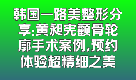韩国一路美整形分享：黄昶宪颧骨轮廓手术案例，预约体验超精细之美