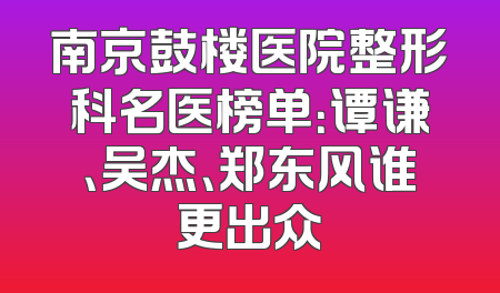 南京鼓楼医院整形科名医榜单：谭谦、吴杰、郑东风谁更出众