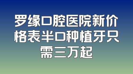 罗缘口腔医院新价格表半口种植牙只需三万起